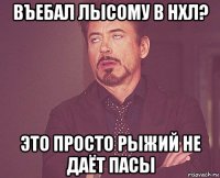 въебал лысому в нхл? это просто рыжий не даёт пасы