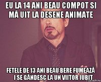 eu la 14 ani beau compot si mă uit la desene animate fetele de 13 ani beau bere fumează și se gândesc la un viitor iubit