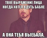 твоё выражение лица когда хотел вдуть бабке а она тебя выебала.