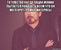 то чувство когда пацан мужик пытается показать всем что он мега крут громко матерясь! 