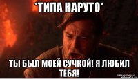 *типа наруто* ты был моей сучкой! я любил тебя!