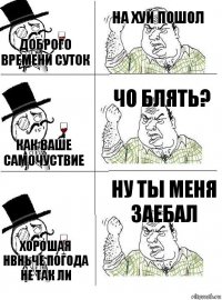 Доброго времени суток На хуй пошол Как ваше самочуствие Чо блять? Хорошая нвньче погода не так ли Ну ты меня заебал