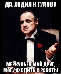 да, ходил к гулову меркульев мой друг, могу уходить с работы