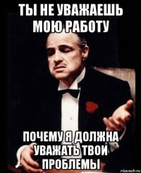 ты не уважаешь мою работу почему я должна уважать твои проблемы