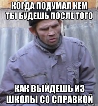 когда подумал кем ты будешь после того как выйдешь из школы со справкой