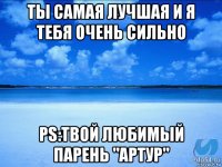 ты самая лучшая и я тебя очень сильно ps:твой любимый парень "артур"