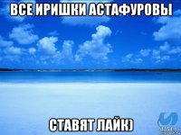 все иришки астафуровы ставят лайк)