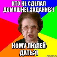 кто не сделал домашнее задание?! кому люлей дать?!