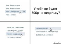 У тебя не будет 300р на недельку?