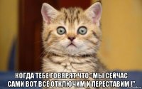  когда тебе говярят что "мы сейчас сами вот всё отключим и переставим !"