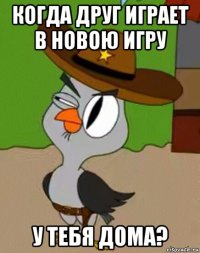 когда друг играет в новою игру у тебя дома?