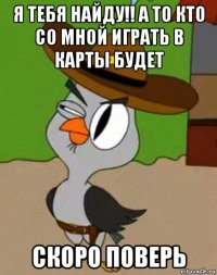 я тебя найду!! а то кто со мной играть в карты будет скоро поверь