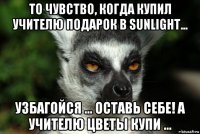 то чувство, когда купил учителю подарок в sunlight... узбагойся ... оставь себе! а учителю цветы купи ...