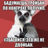 бадумаешь тройбан по контрохе получил, узбагойся, это же не двойбан.