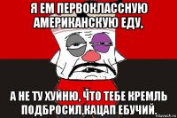 я ем первоклассную американскую еду, а не ту хуйню, что тебе кремль подбросил,кацап ебучий.