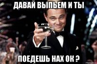 давай выпьем и ты поедешь нах ок ?