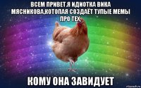 всем привет.я идиотка вика мясникова,котопая создаёт тупые мемы про тех, кому она завидует