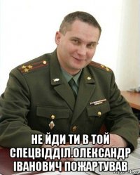  не йди ти в той спецвідділ.олександр іванович пожартував