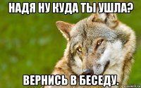 надя ну куда ты ушла? вернись в беседу.