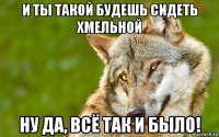 и ты такой будешь сидеть хмельной ну да, всё так и было!