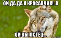 ой,да,да я красавчик! :d ой,вы лстец...