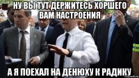 ну вы тут держитесь хоршего вам настроения а я поехал на денюху к радику