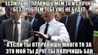 если ты отправишь мем то и скучно без проблем тебе уже не будет а если ты отправишь много то за это мой ты друг ты получишь бан