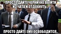 просто дайте черничке выйти из чата и отдохнуть... просто дайте ему освободится..