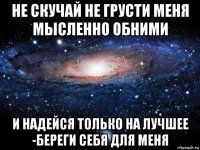 не скучай не грусти меня мысленно обними и надейся только на лучшее -береги себя для меня