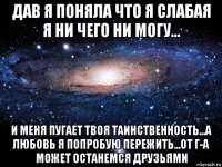 дав я поняла что я слабая я ни чего ни могу... и меня пугает твоя таинственность...а любовь я попробую пережить...от г-а может останемся друзьями