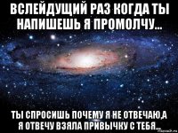 вслейдущий раз когда ты напишешь я промолчу... ты спросишь почему я не отвечаю,а я отвечу взяла привычку с тебя...