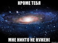 кроме тебя мне никто не нужен(