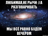 любимая,не рычи :) а разговаривать мы всё равно будем вечером