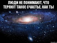 люди не понимают, что теряют такое счастье, как ты 