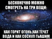 бесконечно можно смотреть на три вещи: как горит огонь,как течет вода и как соснул гьашим