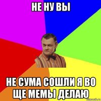 не ну вы не сума сошли я во ще мемы делаю