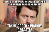 ливаешь с матчей? носишь бабоскин? зажимаешь ромбов на респе? так не долго и родину продать!