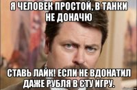 я человек простой, в танки не доначю ставь лайк! если не вдонатил даже рубля в єту игру.