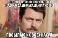 я человек простой: вижу садыка, фердинанда, драчука, данила и golge посылаю их всех нахуй