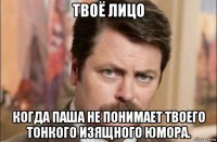 твоё лицо когда паша не понимает твоего тонкого изящного юмора.