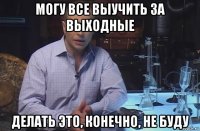 могу все выучить за выходные делать это, конечно, не буду