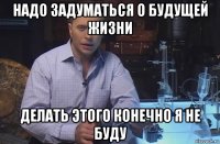 надо задуматься о будущей жизни делать этого конечно я не буду