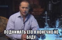  поднимать его я конечно не буду