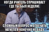 когда учитель спрашивает где ты был неделю. сложный вопрос и отвечать на него я конечно не буду