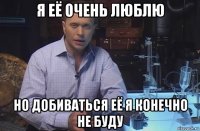 я её очень люблю но добиваться её я конечно не буду