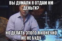 вы думали я отдам им деньги? но делать этого я конечно же не буду