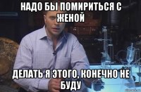 надо бы помириться с женой делать я этого, конечно не буду