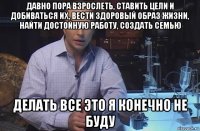 давно пора взрослеть, ставить цели и добиваться их, вести здоровый образ жизни, найти достойную работу, создать семью делать все это я конечно не буду