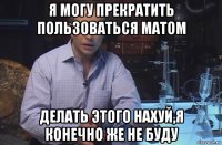 я могу прекратить пользоваться матом делать этого нахуй,я конечно же не буду