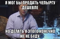 я мог бы продать чепыргу дешевле но делать я этого конечно же не буду.